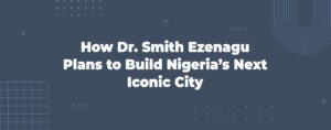 Read more about the article How Dr. Smith Ezenagu Plans to Build Nigeria’s Next Iconic City